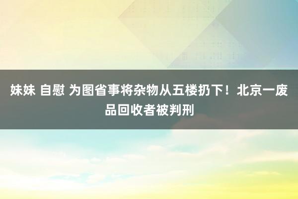 妹妹 自慰 为图省事将杂物从五楼扔下！北京一废品回收者被判刑