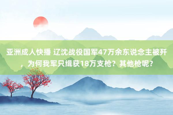 亚洲成人快播 辽沈战役国军47万余东说念主被歼，为何我军只缉获18万支枪？其他枪呢？