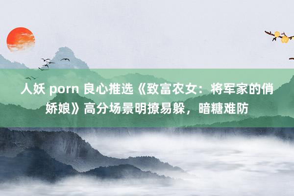 人妖 porn 良心推选《致富农女：将军家的俏娇娘》高分场景明撩易躲，暗糖难防