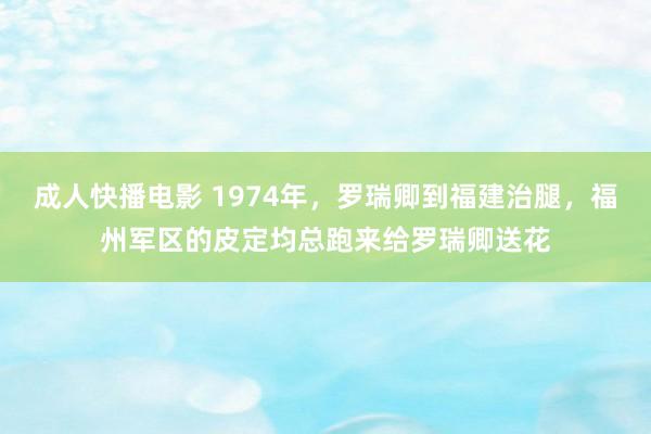 成人快播电影 1974年，罗瑞卿到福建治腿，福州军区的皮定均总跑来给罗瑞卿送花