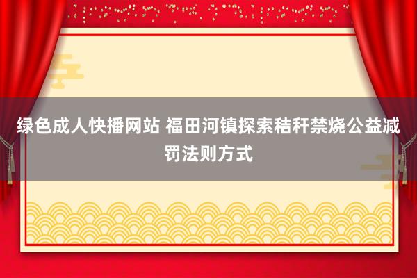 绿色成人快播网站 福田河镇探索秸秆禁烧公益减罚法则方式