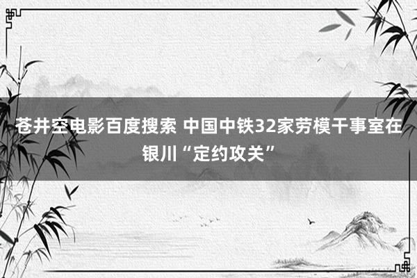 苍井空电影百度搜索 中国中铁32家劳模干事室在银川“定约攻关”