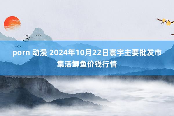 porn 动漫 2024年10月22日寰宇主要批发市集活鲫鱼价钱行情