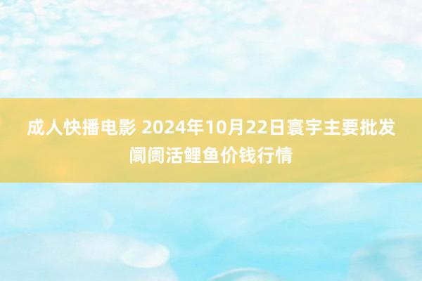 成人快播电影 2024年10月22日寰宇主要批发阛阓活鲤鱼价钱行情