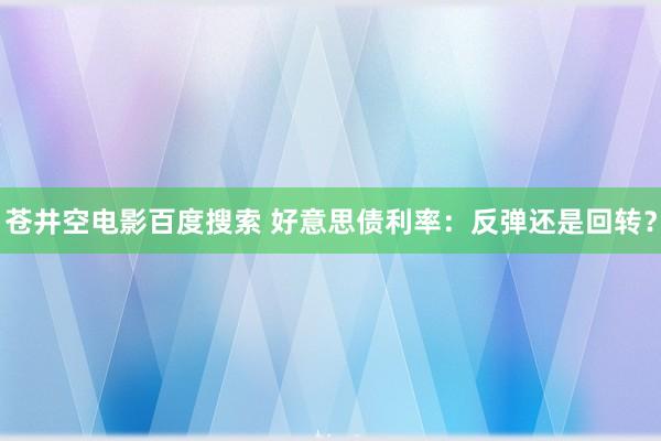 苍井空电影百度搜索 好意思债利率：反弹还是回转？