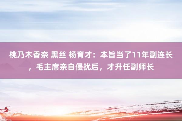 桃乃木香奈 黑丝 杨育才：本旨当了11年副连长，毛主席亲自侵扰后，才升任副师长