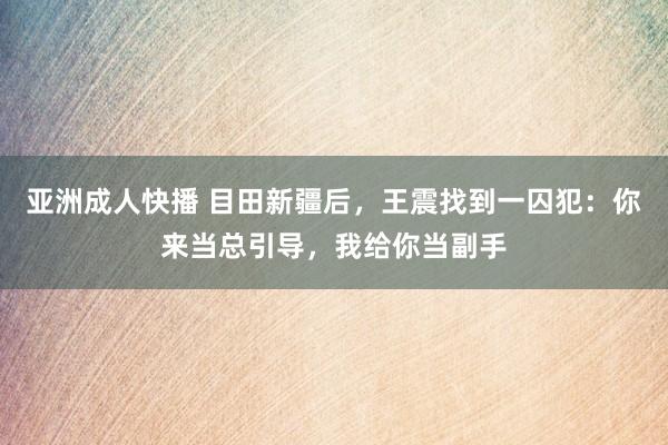 亚洲成人快播 目田新疆后，王震找到一囚犯：你来当总引导，我给你当副手