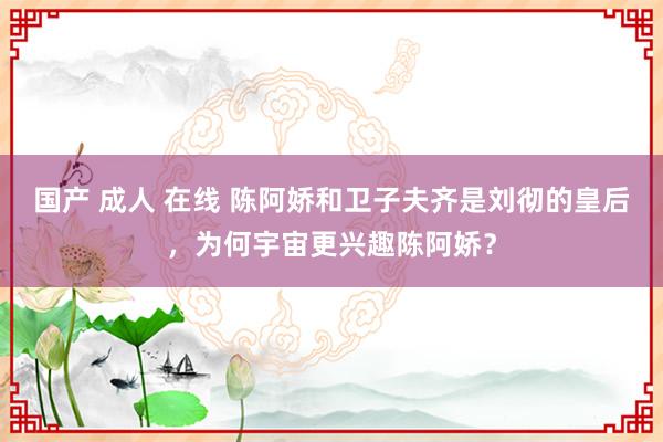 国产 成人 在线 陈阿娇和卫子夫齐是刘彻的皇后，为何宇宙更兴趣陈阿娇？