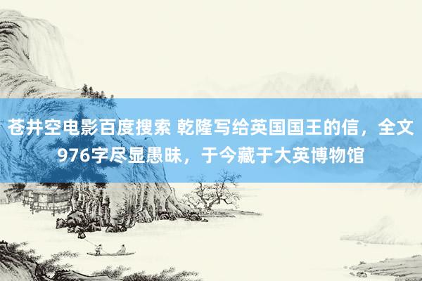 苍井空电影百度搜索 乾隆写给英国国王的信，全文976字尽显愚昧，于今藏于大英博物馆