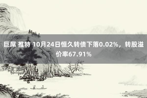 巨屌 推特 10月24日恒久转债下落0.02%，转股溢价率67.91%