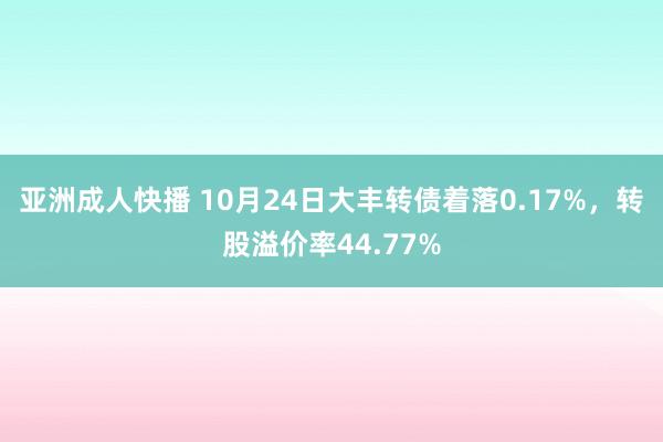 亚洲成人快播 10月24日大丰转债着落0.17%，转股溢价率44.77%