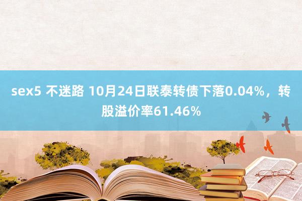 sex5 不迷路 10月24日联泰转债下落0.04%，转股溢价率61.46%