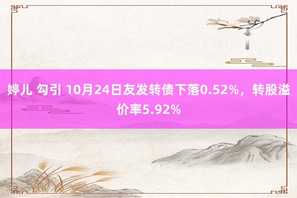 婷儿 勾引 10月24日友发转债下落0.52%，转股溢价率5.92%