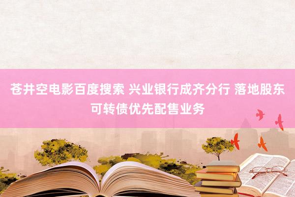 苍井空电影百度搜索 兴业银行成齐分行 落地股东可转债优先配售业务