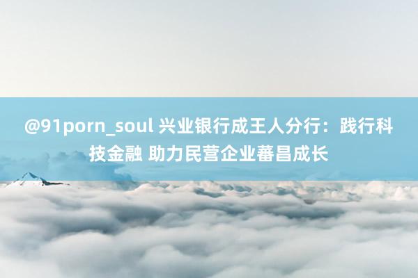 @91porn_soul 兴业银行成王人分行：践行科技金融 助力民营企业蕃昌成长