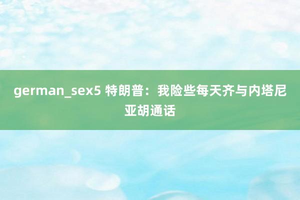 german_sex5 特朗普：我险些每天齐与内塔尼亚胡通话