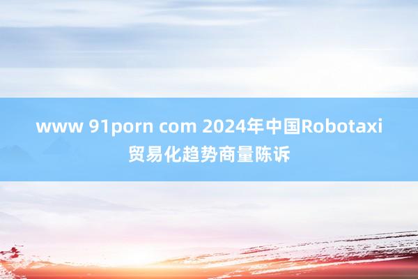 www 91porn com 2024年中国Robotaxi贸易化趋势商量陈诉