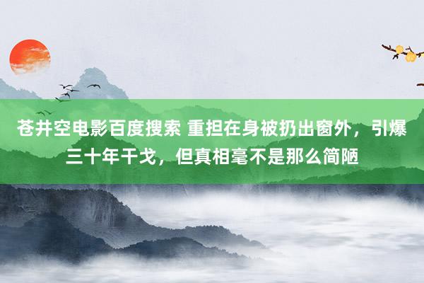 苍井空电影百度搜索 重担在身被扔出窗外，引爆三十年干戈，但真相毫不是那么简陋