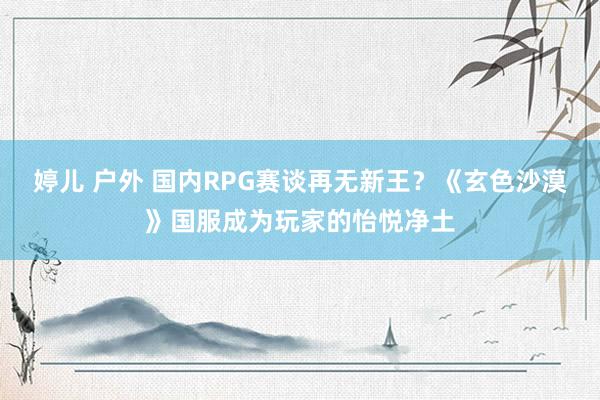 婷儿 户外 国内RPG赛谈再无新王？《玄色沙漠》国服成为玩家的怡悦净土