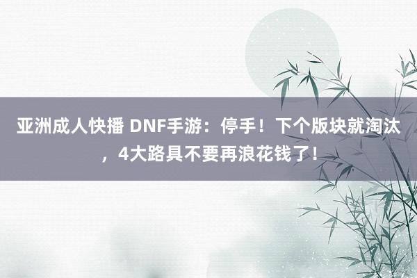 亚洲成人快播 DNF手游：停手！下个版块就淘汰，4大路具不要再浪花钱了！