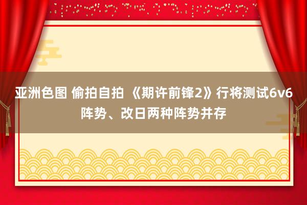 亚洲色图 偷拍自拍 《期许前锋2》行将测试6v6阵势、改日两种阵势并存