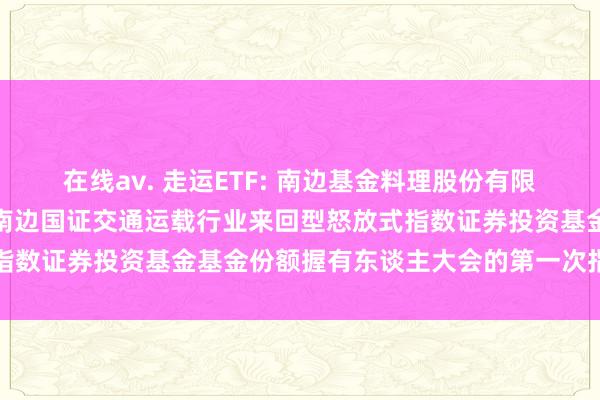 在线av. 走运ETF: 南边基金料理股份有限公司对于以通信神志召开南边国证交通运载行业来回型怒放式指数证券投资基金基金份额握有东谈主大会的第一次指示性公告