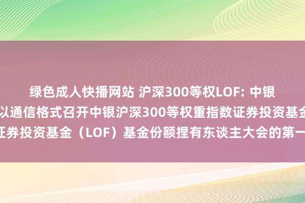 绿色成人快播网站 沪深300等权LOF: 中银基金顾问有限公司对于以通信格式召开中银沪深300等权重指数证券投资基金（LOF）基金份额捏有东谈主大会的第一次提醒性公告