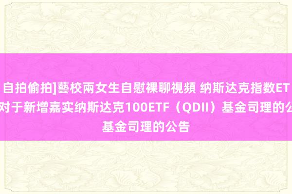 自拍偷拍]藝校兩女生自慰裸聊視頻 纳斯达克指数ETF: 对于新增嘉实纳斯达克100ETF（QDII）基金司理的公告