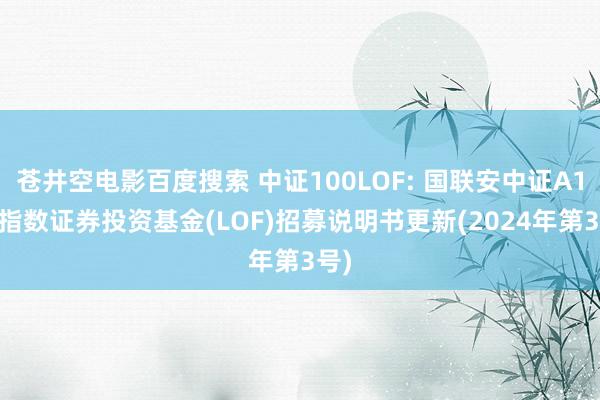 苍井空电影百度搜索 中证100LOF: 国联安中证A100指数证券投资基金(LOF)招募说明书更新(2024年第3号)