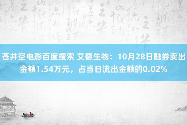 苍井空电影百度搜索 艾德生物：10月28日融券卖出金额1.54万元，占当日流出金额的0.02%