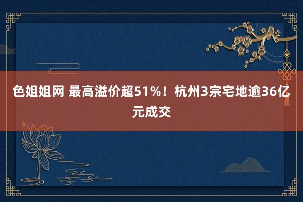 色姐姐网 最高溢价超51%！杭州3宗宅地逾36亿元成交