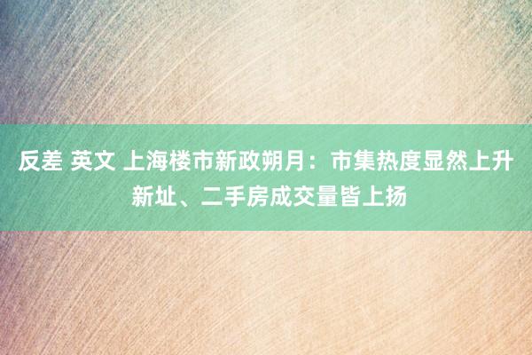 反差 英文 上海楼市新政朔月：市集热度显然上升 新址、二手房成交量皆上扬