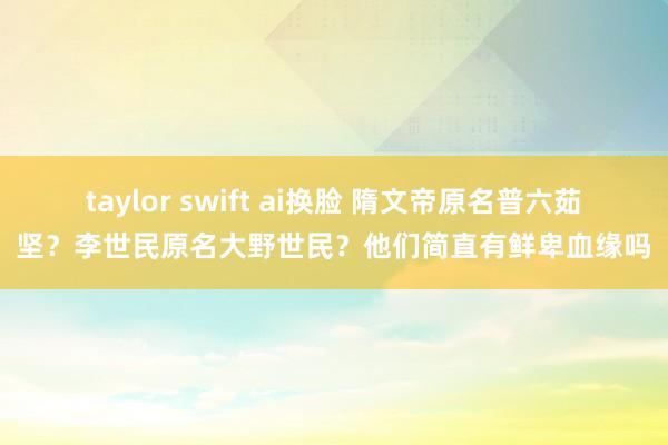 taylor swift ai换脸 隋文帝原名普六茹坚？李世民原名大野世民？他们简直有鲜卑血缘吗