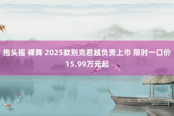 抱头摇 裸舞 2025款别克君越负责上市 限时一口价15.99万元起