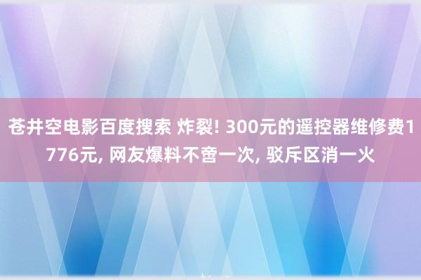 苍井空电影百度搜索 炸裂! 300元的遥控器维修费1776元， 网友爆料不啻一次， 驳斥区消一火