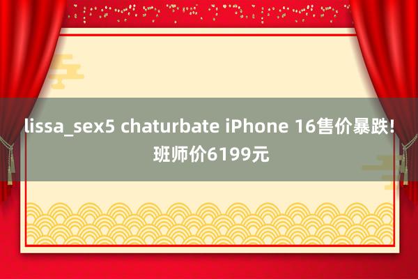 lissa_sex5 chaturbate iPhone 16售价暴跌! 班师价6199元