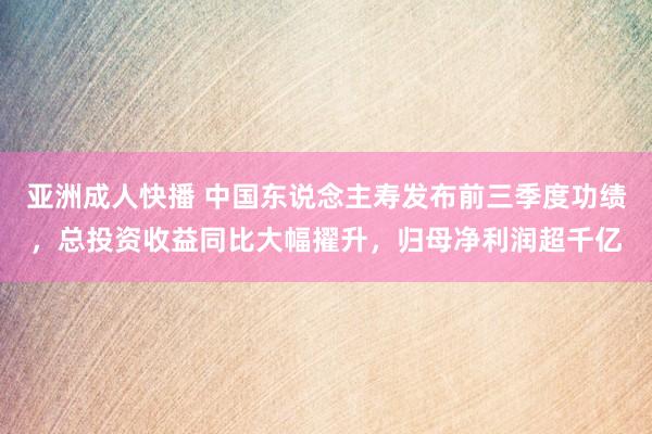 亚洲成人快播 中国东说念主寿发布前三季度功绩，总投资收益同比大幅擢升，归母净利润超千亿