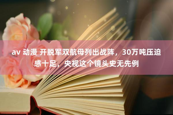 av 动漫 开脱军双航母列出战阵，30万吨压迫感十足，央视这个镜头史无先例