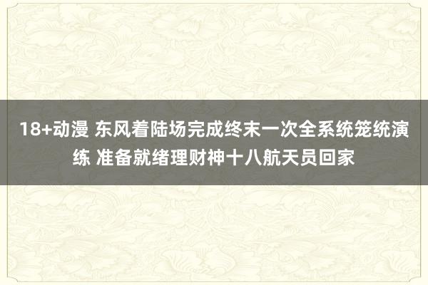 18+动漫 东风着陆场完成终末一次全系统笼统演练 准备就绪理财神十八航天员回家