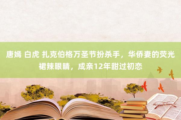 唐嫣 白虎 扎克伯格万圣节扮杀手，华侨妻的荧光裙辣眼睛，成亲12年甜过初恋