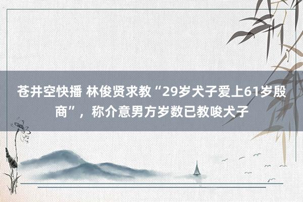 苍井空快播 林俊贤求教“29岁犬子爱上61岁殷商”，称介意男方岁数已教唆犬子