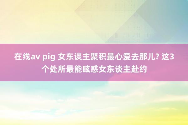 在线av pig 女东谈主聚积最心爱去那儿? 这3个处所最能眩惑女东谈主赴约