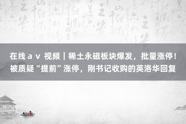 在线ａｖ 视频｜稀土永磁板块爆发，批量涨停！被质疑“提前”涨停，刚书记收购的英洛华回复