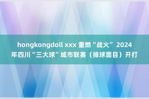 hongkongdoll xxx 重燃“战火” 2024年四川“三大球”城市联赛（排球面目）开打