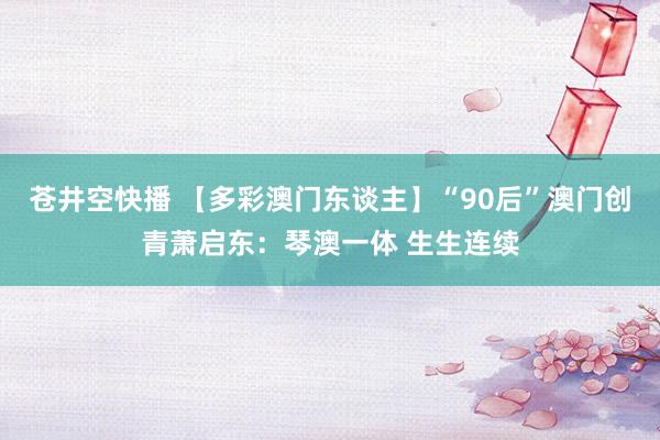 苍井空快播 【多彩澳门东谈主】“90后”澳门创青萧启东：琴澳一体 生生连续