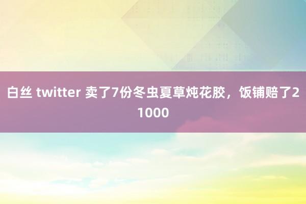 白丝 twitter 卖了7份冬虫夏草炖花胶，饭铺赔了21000