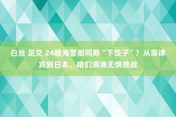 白丝 足交 24艘海警船同期“下饺子”？从菲律宾到日本，咱们涓滴无惧挑战