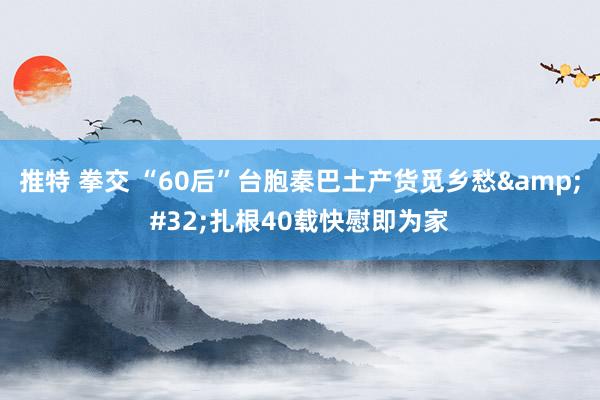 推特 拳交 “60后”台胞秦巴土产货觅乡愁&#32;扎根40载快慰即为家