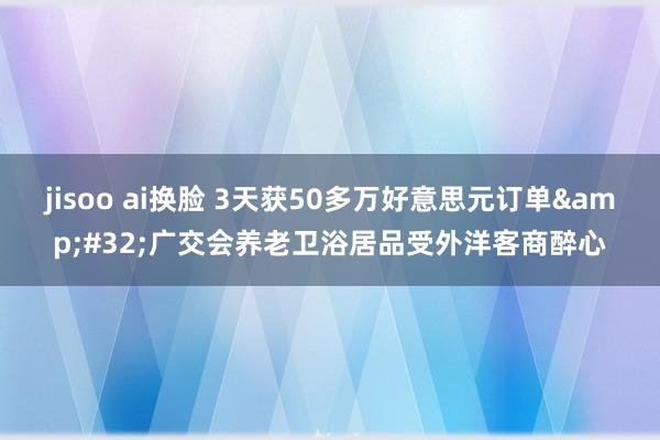 jisoo ai换脸 3天获50多万好意思元订单&#32;广交会养老卫浴居品受外洋客商醉心