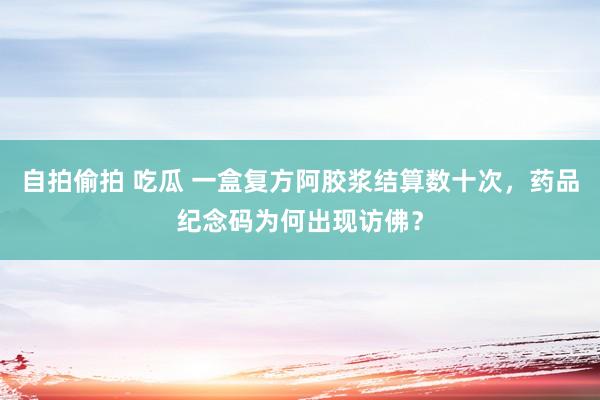 自拍偷拍 吃瓜 一盒复方阿胶浆结算数十次，药品纪念码为何出现访佛？